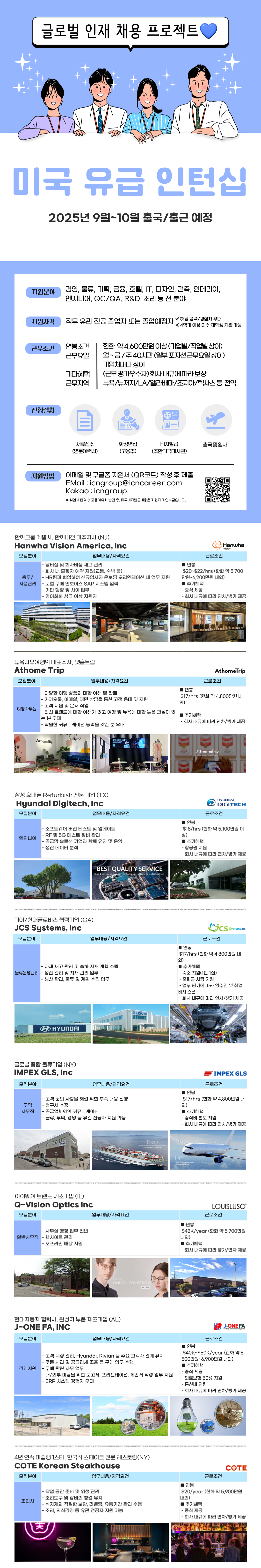 지원분야 경영, 물류, 기획, 금융, 호텔, IT, 디자인, 건축, 인테리어, 엔지니어, QC/QA, R&D, 조리 등 전 분야 지원자격 직무 유관전공 졸업자 또는 졸업예정자 ※ 해당 경력/경험자 우대 ※ 4학기 이상 이수 재학생 지원 가능 근무조건 연봉조건 근무요일 한화 약 4,600만원이상(기업별/직업별 상이) 월~금/주40시간(일부 포지션근무요일상이) 기업체마다 상이 기타혜택 근무지역 (근무평가우수자)회사내규에 따라 보상 뉴욕/뉴저지/LA/앨라배마/조지아/텍사스 등 전역 전형절차 서류접수 화상면접 비자발급 출국 및 입사 (영문이력서) (고용주) (주한미국대사관) 지원방법 이메일 및 구글폼 지원서 (QR코드) 작성 후 제출 EMail:icngroup@icncareer.com Kakao icngroup ※ 취업처 합격 & 고용계약서 날인 후, 미국비자발급비용은 지원자 개인부담입니다. 한화그룹 계열사, 한화비전 미주지사 (NJ) Hanwha Vision America, Inc 모집분야 업무내용/자격요건 -탕비실 및 회사비품 재고 관리 총무/ 시설관리 -회사 내 출장자 예약 지원(교통, 숙박 등) -HR팀과 협업하여 신규입사자 온보딩 오리엔테이션 내 업무 지원 - 로컬 구매 인보이스 SAP 시스템 입력 -기타 행정 및 사어 업무 -영어회화 상급 이상 지원자 연봉 근로조건 Hanwha Vision $20~$22/hrs (한화 약 5,700 만원~6,200만원 내외) ■ 추가혜택 -중식 제공 - 회사 내규에 따라 연차/병가 제공 뉴욕자유여행의 대표주자, 앳홈트립 Athome Trip 모집분야 여행사무원 업무내용/자격요건 - 다양한 여행 상품의 대한 이해 및 판매 - ・카카오톡, 이메일, 대면 상담을 통한 고객 응대 및 지원 -고객 지원 및 문서 작업 - 최신 트렌드에 대한 이해가 있고 여행 및 뉴욕에 대한 높은 관심이 있 는 분 우대 - 탁월한 커뮤니케이션 능력을 갖춘 분 우대 AthomeTrip 머물고 싶은여행 삼성 휴대폰 Refurbish 전문 기업 (TX) Hyundai Digitech, Inc 모집분야 엔지니어 업무내용/자격요건 -소프트웨어 버전 테스트 및 업데이트 - RF 및 5G 테스트 장비 관리 - 공급망 솔루션 기업과 함께 유지 및 운영 - 생산 데이터 분석 기아/현대글로비스 협력기업(GA) JCS Systems, Inc BEST QUALITY SERVICE Our best quality service for your ultimate satisfaction ■ 연봉 AthomeTríp 근로조건 $17/hrs (한화 약 4,800만원 내 외) ■ 추가혜택 - 회사 내규에 따라 연차/병가 제공 ^.thomeTrip 연봉 HYUNDAI DIGITECH 근로조건 $18/hrs (한화 약 5,100만원 이 상) ■ 추가혜택 -항공권 지원 - 회사 내규에 따라 연차/병가 제공 Cics 근로조건 Systems Inc 모집분야 업무내용/자격요건 ■ 연봉 외) - 자재 재고 관리 및 출하 자재 계획 수립 물류운영관리 - 생산 관리 및 자재 관리 업무 -생산관리, 물류 및 계획 수립 업무 $17/hrs (한화 약 4,800만원 내 ■ 추가혜택 - 숙소 지원(1인 1실) - 출퇴근 차량 지원 - 업무 평가에 따라 영주권 및 취업 비자 스폰 - 회사 내규에 따라 연차/병가 제공 HYUNDAI 글로벌 종합물류기업 (NY) IMPEX GLS, Inc IMPEX GLS 모집분야 업무내용/자격요건 근로조건 ■ 연봉 -고객 문의 사항을 해결 위한 후속 대응 진행 무역 - 청구서 수정 외) 사무직 -공급업체와의 커뮤니케이션 - 물류, 무역, 경영 등 유관 전공자 지원 가능 用用用 IMPEX 아이웨어 브랜드 제조기업 (IL) Q-Vision Optics Inc 모집분야 -사무실 행정 업무 전반 일반사무직 - 웹사이트 관리 -오프라인 매장 지원 Focus Providing the he $17/hrs (한화 약 4,800만원 내 ■ 추가혜택 -중식비 별도 지원 - 회사 내규에 따라 연차/병가 제공 Fast Vision of Management toward top logistics solutions LOUISLUSO 업무내용/자격요건 근로조건 ■ 연봉 officenter LONDON COLLECTION SEE MORE 현대자동차 협력사, 완성차 부품 제조기업 (AL) J-ONE FA, INC 모집분야 경영지원 $42K/year (한화 약 5,700만원 내외) ■ 추가혜택 - 회사 내규에 따라 병가/연차 제공 J-ONE FA Factory Automation System 업무내용/자격요건 -고객 계정 관리, Hyundai, Rivian 등 주요 고객사 관계 유지 -주문 처리 및 공급업체 조율 등 구매업무 수행 -구매 관련 사무 업무 -내/외부 미팅을 위한 보고서, 프리젠테이션, 제안서 작성 업무 지원 - ERP 시스템 경험자 우대 연봉 근로조건 $40K~$50K/year (한화 약 5, 500만원~6,900만원 내외) ■ 추가혜택 중식 제공 - 의료보험 50% 지원 -통신비 지원 - 회사 내규에 따라 연차/병가 제공 ONA, INC 4년 연속 미슐랭 스타, 한국식 스테이크 전문 레스토랑(NY) COTE Korean Steakhouse 모집분야 업무내용/자격요건 -작업 공간 준비 및 위생 관리 -조리도구 및 장비의 청결 유지 근로조건 연봉 COTE $20/year (한화 약 5,900만원 내외) 조리사 -식자재의 적절한 보관, 라벨링, 유통기간 관리 수행 ■ 추가혜택 -조리, 외식경영 등 유관 전공자 지원 가능 -중식 제공 - 회사 내규에 따라 연차/병가 제공 天